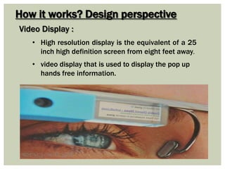 How it works? Design perspective
Video Display :
• video display that is used to display the pop up
hands free information.
• High resolution display is the equivalent of a 25
inch high definition screen from eight feet away.
 