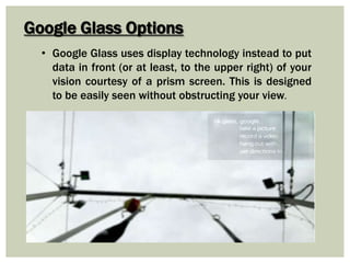 Google Glass Options
• Google Glass uses display technology instead to put
data in front (or at least, to the upper right) of your
vision courtesy of a prism screen. This is designed
to be easily seen without obstructing your view.
 