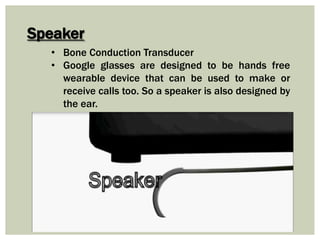 Speaker
• Bone Conduction Transducer
• Google glasses are designed to be hands free
wearable device that can be used to make or
receive calls too. So a speaker is also designed by
the ear.
 