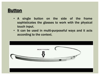 Button
• A single button on the side of the frame
sophisticates the glasses to work with the physical
touch input.
• It can be used in multi-purposeful ways and it acts
according to the context.
 