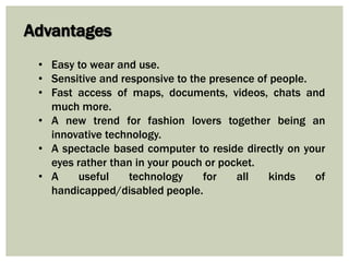 Advantages
• Easy to wear and use.
• Sensitive and responsive to the presence of people.
• Fast access of maps, documents, videos, chats and
much more.
• A new trend for fashion lovers together being an
innovative technology.
• A spectacle based computer to reside directly on your
eyes rather than in your pouch or pocket.
• A useful technology for all kinds of
handicapped/disabled people.
 