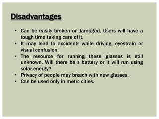 Disadvantages
• Can be easily broken or damaged. Users will have a
tough time taking care of it.
• It may lead to accidents while driving, eyestrain or
visual confusion.
• The resource for running these glasses is still
unknown. Will there be a battery or it will run using
solar energy?
• Privacy of people may breach with new glasses.
• Can be used only in metro cities.
 