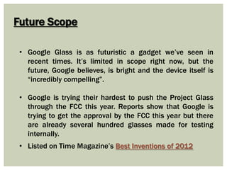Future Scope
• Google Glass is as futuristic a gadget we’ve seen in
recent times. It’s limited in scope right now, but the
future, Google believes, is bright and the device itself is
“incredibly compelling”.
• Google is trying their hardest to push the Project Glass
through the FCC this year. Reports show that Google is
trying to get the approval by the FCC this year but there
are already several hundred glasses made for testing
internally.
• Listed on Time Magazine’s Best Inventions of 2012
 
