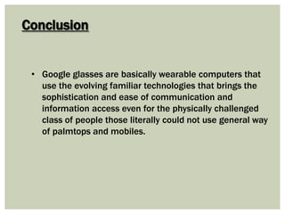 Conclusion
• Google glasses are basically wearable computers that
use the evolving familiar technologies that brings the
sophistication and ease of communication and
information access even for the physically challenged
class of people those literally could not use general way
of palmtops and mobiles.
 