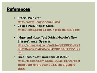 References
• Official Website :
http://www.Google.com/Glass
• Google Plus, Project Glass:
https://plus.google.com/+projectglass/abou
t
• “Hype and Hope: Test Driving Google's New
Glasses”, Ante, Spencer:
http://online.wsj.com/article/SB100008723
96390443779404577643981045121516.h
tml
• Time Tech, “Best Inventions of 2012”:
http://techland.time.com/2012/11/01/best
-inventions-of-the-year-2012/slide/google-
glass
 