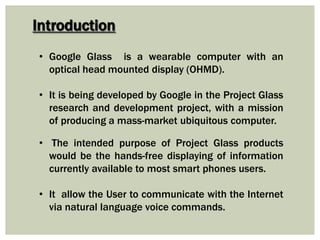 • Google Glass is a wearable computer with an
optical head mounted display (OHMD).
• It is being developed by Google in the Project Glass
research and development project, with a mission
of producing a mass-market ubiquitous computer.
• The intended purpose of Project Glass products
would be the hands-free displaying of information
currently available to most smart phones users.
• It allow the User to communicate with the Internet
via natural language voice commands.
Introduction
 