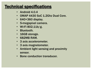 Technical specifications
• Android 4.0.4
• OMAP 4430 SoC 1.2Ghz Dual Core.
• 640×360 display.
• 5-megapixel camera.
• Wi-Fi 802.11b/g.
• Bluetooth.
• 16GB storage.
• 682MB RAM.
• 3 axis accelerometer.
• 3 axis magnetometer.
• Ambient light sensing and proximity
sensor.
• Bone conduction transducer.
 