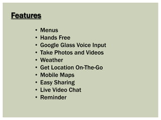 Features
• Menus
• Hands Free
• Google Glass Voice Input
• Take Photos and Videos
• Weather
• Get Location On-The-Go
• Mobile Maps
• Easy Sharing
• Live Video Chat
• Reminder
 