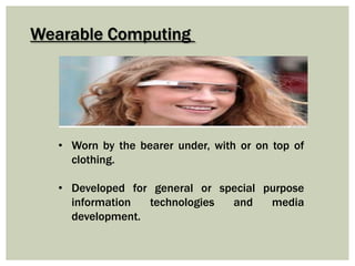 Wearable Computing
• Worn by the bearer under, with or on top of
clothing.
• Developed for general or special purpose
information technologies and media
development.
 