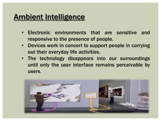 Ambient Intelligence
• Electronic environments that are sensitive and
responsive to the presence of people.
• Devices work in concert to support people in carrying
out their everyday life activities.
• The technology disappears into our surroundings
until only the user interface remains perceivable by
users.
 