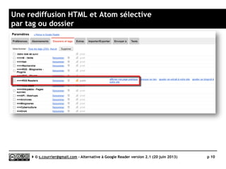 Micro lexique
 API
► Application programming interface ou
interface de programmation. En
simplifiant, il s’agit d’une « porte
d’entrée » particulière proposée par des
services Internet (sites marchands, bases
de données, mais aussi lecteurs
RSS/Atom) pour permettre à des
logiciels de les interroger directement. L
présence d’une API permet ici le
développement d’un écosystème autour
d’une solution.
 Atom
► Format de syndication de contenu
concurrent du RSS.
 Autocomplétion
► Fonctionnalité permettant de suggérer à
un utilisateur la fin d’un mot à partir des
caractères qu’il a déjà saisi.
 Item
► Désigne chaque article ou portion
d’article relayée par un fil RSS/Atom
 Mobile App
► Logiciel installé sur un terminal
mobile (smartphone ou tablette). La
Mobile App est
 OPML (Outline Processor Markup
Language)
► Format de fichier utilisé pour l’import
et l’export de listes de fils RSS/Atom.
Il préserve l’organisation de ces fils
dans des dossiers (un seul niveau
d’arborescence). L‘OPML
 RSS (Really Simple Syndication)
► Format de syndication de contenu.
 RSS Autodiscovery
► Petit morceau de code ajouté
volontairement par le webmaster
d’un site à la page d’accueil du site
voire à des pages intérieures et qui
indique l’adresse de tout ou partie
des fils RSS disponibles. Ces codes
 Web App
► Application accessible à travers le
navigateur de son ordinateur ou de
son terminal mobile.
Serge Courrier ►► 2014 ►► 10
 