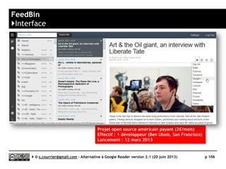 COMMAFEED
www.commafeed.com
https://github.com/Athou/commafeed
KL
Prix Gratuit
Stabilité/rapidité 
Compatibilité avec les navigateurs 
Productivité 
Signalement/Tag  / 
Rediffusion d'article vers des services "Web 2.0" 
Rediffusion d'articles via RSS ou HTML 
Recherche ? (lenteur extrême)
Filtrage 
Accès mobile (Web App uniquement)
Profondeur d’archivage Non documenté
( ) Web App
Serge Courrier ►► 2014 ►► 106
 