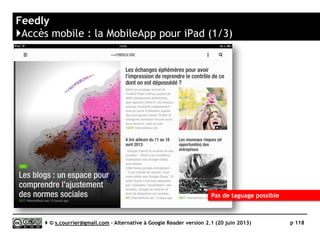 DIGG READER
https://digg.com/reader/
KL
Prix Gratuit mais devrait proposer un modèle freemium
Stabilité/rapidité 
Compatibilité avec les navigateurs 
Productivité 
Signalement/Tag  / 
Rediffusion d'article vers des services "Web 2.0" 
Rediffusion d'articles via RSS ou HTML 
Recherche 
Filtrage 
Accès mobile 
Profondeur d'archivage Non documenté
( )
Serge Courrier ►► 2014 ►► 118
 