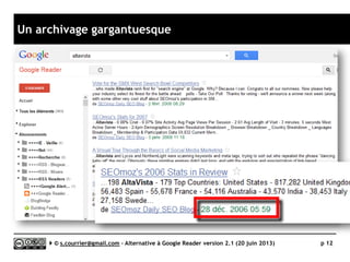 Quels besoins au quotidien ?
Besoins classiques
 Productivité (facilité d’accès à des
fonctions variées, raccourcis
claviers)
 Gestion aisée d’un grand nombre
de sources (l’étude porte sur 400
flux)
 Recherche avancée et en texte
intégral
 Taguage
 Filtrage
 Collaboration
Besoins émergents
 Partage d’articles
sur des services Web 2.0
► Réseaux/Médias sociaux
• Twitter
• Facebook
• Linkedin
• Viadeo
• …
► Services de lecture différée
• Readability
• Pocket
• Instapaper
• Evernote
• …
 Rediffusion automatique
de la veille
► Fil RSS
► HTML
► …
 Accès mobile pour le veilleur
ou pour les destinataires
de la veille
Serge Courrier ►► 2014 ►► 12
Il n’y a pas UNE alternative à Google
Reader, mais des solutions plus ou
moins adaptées à vos besoins,
vos contraintes, vos pratiques
 