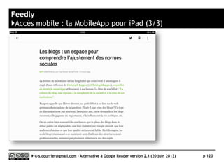 Digg Reader
}Principaux défauts et qualités
Qualités
 Import/Export OPML
► Oui
 Productivité
► Interface rapide, raccourcis clavier en
nombre
 Rediffusion HTML ou RSS
► Rediffusion via un fils RSS pour les
articles signalés
 Accès mobile
► Mobile Apps pour iOS et Android
Défauts
 Import/export OPML
► Pas de respect du classement
alphabétique des dossiers
 Préférences
► Peu développées
 Gestion des fils
► Rencontre des problèmes notamment
avec les fils provenant de Google Alertes
 Rediffusion d'article vers des services
"Web 2.0"
► Facebook, Twitter, Readability, Pocket,
Instapaper, mais pas Google+ ou
Linkedin
 Recherche
► Pas de recherche dans les articles
archivés
 Taguage
► Pas de fonction de taguage
 API
► Risque de rester propriétaire. Pas
d’annonce d’une API publique
Serge Courrier ►► 2014 ►► 120
 