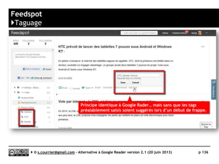 FEEDLY
www.feedly.com
K
Prix Gratuit dans la version de base | Pro : 5$/mois, 45$/an
Stabilité/rapidité 
Compatibilité avec les navigateurs 
Productivité 
Signalement/Tag  / 
Rediffusion d'article vers des services "Web 2.0" 
Rediffusion d'articles via RSS ou HTML 
Recherche $$$
Filtrage 
Accès mobile 
Profondeur d'archivage Non documenté
( )
Serge Courrier ►► 2014 ►► 136
 
