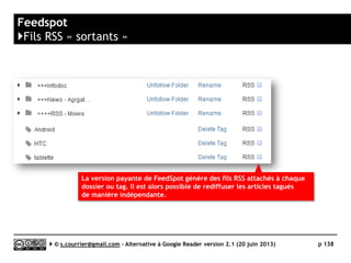 Feedly
}Principaux défauts et qualités
Qualités
 Compatibilité avec les navigateurs
► Disponible en version 100% Web (full web).
Est également disponible sous forme
d’extension à ajouter à Firefox, Chrome ou
Safari.
 Productivité
► Interface rapide, raccourcis clavier en
nombre (absence remarquée : le taguage)
 Tag
► Possibilité de taguer des articles (plusieurs
tags possible par article).
 Rediffusion d'articles vers des services "Web
2.0"
► Choix confortable (mais sans Google+ ni
Readability [possible avec IFTTT]), pas de
personnalisation.
► Ajout possible d’un service de partage
personnalisé (version Pro)
 Accès mobile
► Mobile Apps disponibles pour toutes les
plateformes (par Feedly ou entreprises
tierces)
 API
► Dispose de sa propre API (Normandy) :
http://developer.feedly.com/
Défauts
 Langue
► En anglais uniquement
 Recherche
► Uniquement dans la version Pro (recherche
assez lente, sans filtrage des résultats)
 Rediffusion d'article vers des services "Web
2.0«
► Absence de Readability, Google+, Viadéo…
(mais la présence d’un canal IFTTT peut
partiellement pallier à cette absence)
 Rediffusion HTML ou RSS
► Pas de rediffusion directe des articles
tagués sous forme de fils RSS ou de page
HTML…
► …mais l’ouverture d’un canal sur IFTTT
permet d’envisager quelques possibilités
intéressantes.
Serge Courrier ►► 2014 ►► 138
 