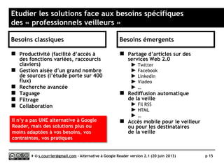 Quel modèle économique ?
 La freemium comme planche de
salut ?
►Google Reader nous a habitué à
un modèle gratuit.
►Aujourd’hui, pour une simple
question de survie ou dans le
cadre d’une stratégie de
développement, de jeunes
équipes proposent illico des
modèles payants ou freemium
(payer pour accéder à des
fonctions évoluées ou pour ne
plus être exposé aux publicités).
►Regardons-y à deux fois avant de
les refuser, surtout à 2€
par mois.
 L’illusion des solutions gratuites
hébergées
►Selon les types de solutions, la
pérennité d’un modèle gratuit
est illusoire.
►Les solutions logicielles à
installer ou à héberger soi-
même peuvent se développer
dans un modèle gratuit en
s’appuyant sur la bonne volonté
d’une communauté de
développeurs.
►Les solutions hébergées et sans
publicité, entrainent
nécessairement des frais
d’hébergement qui ont peu de
chance de supporter la
gratuité, sauf à adapter un
modèle de don à la Wikipedia,
ou à trouver des investisseurs
très patients...
Serge Courrier ►► 2014 ►► 15
 