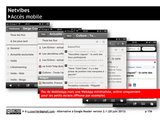 Feedly
}Accès mobile : autres Mobile Apps compatibles
 Android (téléphones
► CloudFeederlr (gratuit)
► Deer Reader (0,97€)
► D7 Reader Pro (1,21€)
► Feeder News Reader (1,51€)
► FeedMe (gratuit)
► gReader (gratuit ou 3,99 €)
► JustReader News (gratuit)
► NewsFeed (gratuit)
► Nilsr (gratuit)
► PaperBoy (gratuit)
► Press (2,25 €)
► ReadeerPlus (1,49€)
 Android (tablettes)
► Deer Reader (0,97€)
► gReader (gratuit ou 3,99 €)
► JustReader News (gratuit)
► NewsFeed (gratuit)
► PaperBoy (gratuit)
► ReaderPlus (1,49€)
 iOS (iPhone)
► Byline (gratuit ou 4,49€ sans pub)
► Espresso Reader (0,99€)
► Newsbar (3,49€)
► Newsfeed (gratuit)
► Newsify (gratuit) - (compatible)
► Reeder 2 (4,49€)
► Slow Feed (2,69€)
 iOS (iPad)
► [+++] Mr. Reader (3,59€)
► Byline (gratuit ou 4,49€ sans pub)
► NewsFeed (gratuit)
► Newsify (gratuit)
► The Early Edition 2 (4,49€)
► Reeder 2 (4,49€)
 BlackBerry
► gNewsReader for BlackBerry 10 (0,89€)
 Kindle
► Feedly (gratuit)
► gReader (gratuit)
 Windows Phone
► Flux (gratuit)
► Kara Reader (1,69€)
► Modern Reader (gratuit)
► NewsSpot (1,99€)
► Nextgen Reader (2,49 €)
► Phonly (gratuit)
► Readiy (gratuit)
Serge Courrier ►► 2014 ►► 156
Liste complète : https://www.feedly.com/apps.html
 