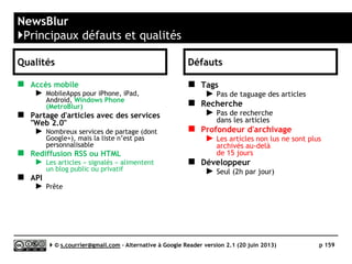 FEEDSPOT
http://feedspot.com
J
Prix Gratuit - Gold : 2,99$/m ou 23,88$/an
Stabilité/rapidité 
Compatibilité avec les navigateurs 
Productivité 
Signalement / Tag  / 
Rediffusion d'article vers des services "Web 2.0" 
Rediffusion d'articles via RSS ou HTML $$$$$ (dans version Gold)
Recherche 
Filtrage  (sauvegarde de recherche)
Accès mobile  (Web App)
Profondeur d'archivage Pas de limite (tous les items sont visibles au sein d’un fil)
( ) Web App
Serge Courrier ►► 2014 ►► 159
 