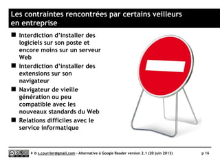 Quelle confidentialité ?
 Des données stratégiques offertes en
pâture
► Pendant 6 ans, Google (via Google
Reader) a accumulé
(et pourquoi pas « exploité »
à des fins de renseignement) des
données particulièrement sensibles
sur certaines entreprises : la liste
des fils d’informations surveillées
ainsi que la liste des articles jugés
intéressant par un professionnel
seul, ou par une entreprise entière.
► Toute solution hébergée porte en
elle le soupçon de fuite
d’information stratégique.
 Repenser la confidentialité
de ses données
► La fin de Google Reader peut
être l’occasion de réfléchir à nos
(non-)politiques de
confidentialité.
► Il est peut-être temps de
privilégier des outils logiciels
installés sur postes
ou hébergés en Intranet,
se protégeant ainsi des
éventuelles curiosités
extérieures.
 La question du HTTPS
► La quête de la confidentialité
passe aussi par des services
accessibles via le protocole
sécurisé HTTPS. Toutes les
alternatives à Google Rader ne le
propose pas.
Serge Courrier ►► 2014 ►► 16
 