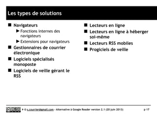 Quelle pérennité ?
 Regarder derrière
le comptoir
►Avec la fin de Google Reader, il
devient bien difficile de parier sur
la pérennité d’un produit, même
payant !
►Quelques indices peuvent
néanmoins nous rassurer…
 Ancienneté du projet
 Niveau d’activité du projet
(fréquence des mises à jour)
 Nombre de contributeurs
 Informations transparente sur
les contributeurs principaux
 Source de revenus
(pour des modèles hébergés)
Serge Courrier ►► 2014 ►► 17
Pour toutes les solutions testées,
il a été recherché le nom
et le nombre des développeurs,
ainsi que l’ancienneté du projet.
 
