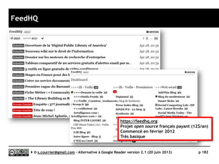 G2READER
www.g2reader.com
K
Prix Gratuit – Premium : 29$/an
Stabilité/rapidité 
Compatibilité avec les navigateurs 
Productivité 
Signalement/Tag /
Rediffusion d'article vers des services "Web 2.0" 
Rediffusion d'articles via RSS ou HTML 
Recherche 
Filtrage 
Accès mobile 
Profondeur d’archivage Inconnue
( ) Web App
Serge Courrier ►► 2014 ►► 182
 