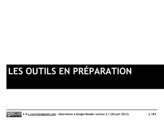 G2Reader
}Principaux défauts et qualités
Qualités
 Langue
► En français
 HTTPS
► Accepte les connexions en HTTPS
 Import/Export OPML
► L’export OPML est disponible
 Interface
► Dense, originale, fonctionnelle et rapide
 Recherche
► Recherche en texte intégral avec
syntaxe avancée
 Rediffusion d'article vers des services
"Web 2.0"
► Pointe vers 16 services
 Rediffusion d'articles via RSS ou HTML
► Un fil pour chaque dossier (mais pas
pour les tags, inexistants)
 API
► Disponible pour les développeurs
extérieurs
Défauts
 Transparence
► Manque de transparence et
d’informations officielles sur le
responsable du service et le statut de
la start-up.
 Taguage
► Pas de tag
 Application mobile
► Pas (encore) d’application mobile. Un
client pour Android est prévu pour le
10 octobre.
 Archive
► Version gratuite : limité à 100 fils,
100 articles par fil
► Version Premium : limité à 1000
articles par fil
 Publicité
► Dans la version gratuite
Serge Courrier ►► 2014 ►► 184
 