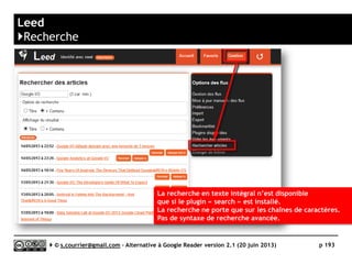 G2Reader
}Raccourcis clavier
Key Feature
j/k Selects the next/previous item in the list
n/p In list view, selects the next/previous item without opening it
o/enter In list view, expands or collapses the selected item
s Stars or un-stars the selected item
shift-a Marks all items in the current view as read
a Opens the "Add a subscription" dialog box
q Switch navigation(left) panel mode
m Switches the read status of the selected item
r Refresh list of items
v Opens the original source for selected item in a new window
1 Displays the subscription as expanded items
2 Displays the subscription as a list of headlines
Serge Courrier ►► 2014 ►► 193
 