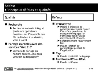 HamBox RSS
}Principaux défauts et qualités
Qualités
 Utilisateurs
► Prévu pour une utilisation multi-utilisateurs
(différents identifiants et mots de passe),
possibilité de signaler des articles entre
utilisateurs.
 Import/Export OPML
► Oui
 Taguage
► Permet d’attribuer une ou plusieurs « étiquettes »
à chaque article
 Rediffusion d'article vers des services "Web 2.0"
► Certains plugins permettant le partage sont
désormais installés par défaut vers Facebook,
Google+, Pinterest, Owncloud, Pocket, Twitter,
Identica, et Shaarli.
 Rediffusion d'articles via RSS ou HTML
► Chaque dossier, chaque tag peut être à l’origine
d’un fil RSS « sortant ».
 Filtrage
► Riches possibilités de filtrage
 Alerte
► Possible envoi par mail des nouveautés
 Extensions
► Nombreux plugins (http://tt-
rss.org/redmine/projects/tt-rss/wiki/Plugins)
Défauts
 Modèle économique
► Malgré des annonces en ce sens, Hambox
n’a toujours pas annoncé d’offre Premium,
capable de rassurer des entreprises
 Volume
► Hambox tend à décourager d’importer des
collections de fils supérieures à 150/200
fils
 Recherche
► Actuellement, Hambox n’intègre pas Sphinx
: http://sphinxsearch.com)
Serge Courrier ►► 2014 ►► 198
 