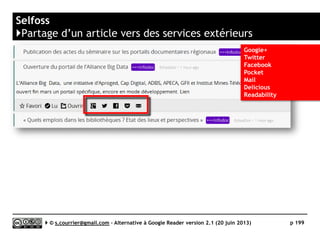 HIVE
http://hivereader.com
L
Prix Gratuit
Stabilité/rapidité 
Compatibilité avec les navigateurs 
Productivité 
Signalement / Tag  / 
Rediffusion d'article vers des services "Web 2.0" 
Rediffusion d'articles via RSS ou HTML 
Recherche 
Filtrage 
Accès mobile 
Profondeur d'archivage Non documenté
( )
Serge Courrier ►► 2014 ►► 199
 