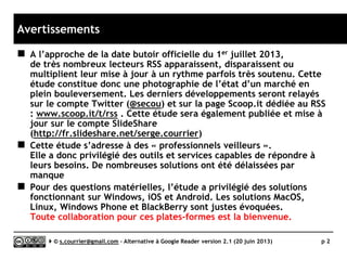 Préliminaires
 Marché en surchauffe
► Quelque mois après la fermeture
officielle du 1er juillet 2013,
tout bouge encore très vite et de très
nombreux acteurs apparaissent,
disparaissent ou multiplient les mise à
jour. Bref, cette étude est une
photographie de l’état d’un marché en
plein bouleversement.
 Suivi organisé
► Les derniers développements sont
relayés notamment sur mon compte
Twitter (@secou_RSS) et sur ma page
Scoop.it dédiée au RSS :
www.scoop.it/t/rss .
► Cette étude sera également publiée et
mise à jour sur le compte SlideShare
(http://fr.slideshare.net/serge.courrier)
 Gratuit ou économique
► L’étude a privilégié des solutions
gratuites ou peu onéreuses.
 Professionnels veilleurs
► Cette étude s’adresse à des
« professionnels veilleurs ».
Elle a donc privilégié des outils et
services capables de répondre à des
besoins de veille intensive.
De nombreuses solutions, trop légères
ou inadaptées, ont été donc
délaissées.
 Windows, iOS, Android d’abord… sans
oublier les autres
► Pour des questions matérielles,
l’étude a privilégié des solutions
fonctionnant sous Windows, iOS et
Android.
► Les solutions MacOS, Linux, Windows
Phone et BlackBerry sont évoquées
mais non testées.
► Toute collaboration pour ces plates-
formes est la bienvenue.
Serge Courrier ►► 2014 ►► 2
Remerciements tout particuliers à l’ADBS,
éditeur de mes deux livres sur le RSS,
partenaire décisif de plusieurs formations
sur le sujet et qui m’a fourni une bonne
partie du matériel nécessaire à l’étude.
 