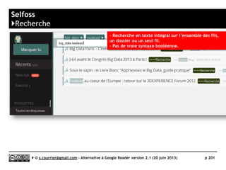 Hive
}Principaux défauts et qualités
Qualités Défauts
 Import/export OPML
► Une fois importés, les dossiers ne sont
pas classés alphabétiquement. Un
classement manuel fil à fil est aisé, mais
pas de touche « classer
alphabétiquement ».
► Pas d’export OPML.
 Gestion des dossiers et des fils
► Malgré une page spécifique, la
manipulation des nouveaux fils et leur
inclusion dans un dossier est fastidieuse.
 Compatibilité avec les navigateurs
► Incompatible avec Opera
 Recherche
► Pas de recherche
 Rediffusion d'article vers des services
"Web 2.0"
► Seuls Facebook, Twitter, Google+ et
Pocket sont présents
 Rediffusion d'articles via RSS ou HTML
► Pas de rediffusion
Serge Courrier ►► 2014 ►► 201
 