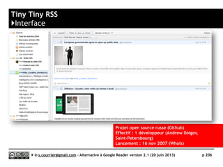 InoReader
}Principales qualités
 OPML
► Import/Export
► Possibilité de s’abonner dynamiquement à un fichier OPML accessible en ligne
 Gestion des flux
► Signale les flux fautifs ou rarement mis à jour
 Productivité
► Beaucoup de raccourcis clavier
► De nombreuses actions sont accessibles à partir d’un simple clic droit
 Taguage
► Permet d’attribuer une ou plusieurs « étiquettes » à chaque article
 Rediffusion d'article vers des services "Web 2.0"
► Grande variété de plates-formes gérées (dont Scoop.it) et possibilité de
rajouter des plates-formes non prédéfinies/
 Rediffusion d'articles via RSS ou HTML
► Chaque dossier, chaque tag peut être à l’origine d’un fil RSS « sortant ».
 Recherche
► En texte intégral
 Filtrage
► Dans la version payante uniquement
 Ecosystème
► Nombreuses applications mobiles disponibles
Serge Courrier ►► 2014 ►► 206
 