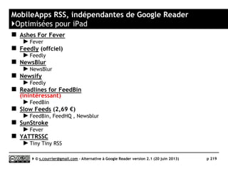 Netvibes
}Principaux défauts et qualités
Qualités
 Périmètre d’action
► Ne se limite pas au RSS et propose
plus de 12 000 widgets (modules).
► Modules de veille sur Twitter,
Facebbok, etc.
 Stabilité/rapidité
► A augmenté récemment sa capacité
de traitement.
 Import/export OPML
► Oui
 Rediffusion d'article vers des
services "Web 2.0"
► 25 services de partage sur
www.netvibes.com/account/share
► Services supplémentaires à ajouter
manuellement
 Rediffusion HTML
► Les « dashboards » (tableaux de
bord) peuvent être rendus publics,
onglet par onglet.
Défauts
 Tags
► Pas de taguage des articles
 Recherche
► Pas de moteur de recherche dans la
version gratuite.
 Rediffusion RSS
► Pas de rediffusion RSS
 Profondeur d'archivage
► Le nombre d’articles archivés par fil
est limité à 500.
 Accès mobile
► Pas de Mobile App, uniquement Web
App
Serge Courrier ►► 2014 ►► 219
 