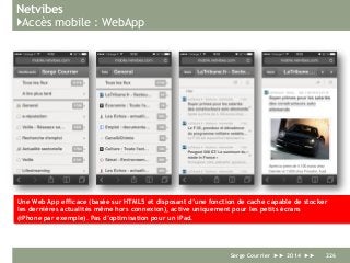 Netvibes
}Accès mobile : WebApp
Serge Courrier ►► 2014 ►► 226
Une Web App efficace (basée sur HTML5 et disposant d’une fonction de cache capable de stocker
les dernières actualités même hors connexion), active uniquement pour les petits écrans
(iPhone par exemple). Pas d’optimisation pour un iPad.
 