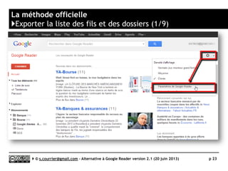 Préparer son navigateur
}RSS Autodiscovery – Les extensions nécessaires
 Internet Explorer
►Pas d’extension nécessaire. Vérifier néanmoins que la barre de commande
est active (Affichage > Barre d’outils > Barre de commande)
 Firefox
►RSS Icon in URL Bar
• Firefox est aujourd’hui le navigateur le mieux équipé pour découvrir et gérer les fils RSS
 Chrome
►Extension Abonnement RSS (Par Google)
• L’extension pose malheureusement des problèmes lorsque l’on a besoin de copier l’adresse
du fil RSS
 Safari
►FeedButton
• Si l’on a besoin de copier l’adresse du fil il faudra simplement remplacer feed:// par
http://. Par exemple : http://syndication.lesechos.fr/rss/rss_inter.xml
au lieu de feed://syndication.lesechos.fr/rss/rss_inter.xml
Serge Courrier ►► 2014 ►► 23
 