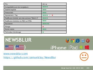 NEWSBLUR
www.newsblur.com
https://github.com/samuelclay/NewsBlur
Prix 24$/an
Compatibilité avec les navigateurs 
Stabilité/rapidité 
Productivité 
Signalement / Tag  / 
Rediffusion d'article vers des services "Web 2.0" 
Rediffusion d'articles via RSS ou HTML 
Recherche 
Filtrage 
Accès mobile 
Profondeur d'archivage 
K
( )
Serge Courrier ►► 2014 ►► 233
 