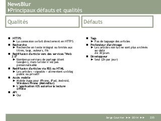 NewsBlur
}Principaux défauts et qualités
Qualités
 HTTPS
► La connexion se fait directement en HTTPS
 Recherche
► Recherche en texte intégral ou limités aux
titres, tags, auteurs, fils
 Rediffusion d'article vers des services "Web
2.0"
► Nombreux services de partage (dont
Google+), mais la liste n’est pas
personnalisable
 Rediffusion d'articles via RSS ou HTML
► Les articles « signalés » alimentent un blog
public ou privatif
 Accès mobile
► Mobile Apps pour iPhone, iPad, Android,
Windows Phone (MetroBlur)
► L’application iOS autorise la lecture
offline
 API
► Oui
Défauts
 Tags
► Pas de taguage des articles
 Profondeur d'archivage
► Les articles non lus ne sont plus archivés
au-delà
de 30 jours
 Développeur
► Seul (2h par jour)
Serge Courrier ►► 2014 ►► 235
 