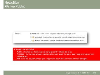 NewsBlur
}Privé/Public
Serge Courrier ►► 2014 ►► 243
3 niveaux de visibilité
- Public : toutes les items que je partage sont visibles de tous
- Protégé : les items partagés sont publics mais seuls les gens que j’approuve peuvent
commenter
- Privé : seuls les personnes que j’approuve peuvent voir mes articles partagés
 