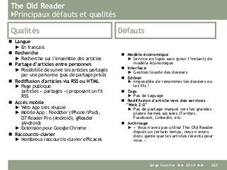The Old Reader
}Principaux défauts et qualités
Qualités
 Langue
► En français
 Recherche
► Recherche sur l’ensemble des articles
 Partage d’articles entre personnes
► Possibilité de suivre les articles partagés
par une personne (pas de partage privé)
 Rediffusion d'articles via RSS ou HTML
► Page publique
(articles « partagés ») proposant un fil
RSS
 Accès mobile
► Web App très réussie
► Mobile App : Feeddler (iPhone/iPad),
D7 Reader Pro (Android), gReader
(Android)
► Extension pour Google Chrome
 Raccourcis-clavier
► Nombreux raccourcis-clavier efficaces
Défauts
 Modèle économique
► Service en ligne sans (pour l’instant) de
modèle économique
 Interface
► Gestion lourde des dossiers
 Edition
► Impossible de renommer les dossiers ou
les fils !
 Tags
► Pas de taguage
 Rediffusion d'article vers des services
"Web 2.0"
► Pas de partage manuel vers les grandes
plates-formes sociales (Twitter,
Facebook, Linkedin, etc.
 Archivage
► « Vous n'avez pas utilisé The Old Reader
depuis un certain temps, nous n'avons
donc gardé que les articles récents pour
vous »
Serge Courrier ►► 2014 ►► 263
 