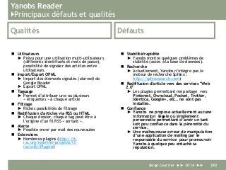 Yanobs Reader
}Principaux défauts et qualités
Qualités
 Utilisateurs
► Prévu pour une utilisation multi-utilisateurs
(différents identifiants et mots de passe),
possibilité de signaler des articles entre
utilisateurs.
 Import/Export OPML
► Import des éléments signalés (starred) de
Google Reader
► Export OPML
 Taguage
► Permet d’attribuer une ou plusieurs
« étiquettes » à chaque article
 Filtrage
► Riches possibilités de filtrage
 Rediffusion d'articles via RSS ou HTML
► Chaque dossier, chaque tag peut être à
l’origine d’un fil RSS « sortant ».
 Alerte
► Possible envoi par mail des nouveautés
 Extensions
► Nombreux plugins (http://tt-
rss.org/redmine/projects/tt-
rss/wiki/Plugins)
Défauts
 Stabilité/rapidité
► Yanobs montre quelques problèmes de
stabilité (accès à la base de données).
 Recherche
► Actuellement, Yanobs n’intègre pas le
moteur de recherche Sphinx :
http://sphinxsearch.com)
 Rediffusion d'article vers des services "Web
2.0"
► Les plugins permettant me partage vers
Pinterest, Owncloud, Pocket, Twitter,
Identica, Google+, etc., ne sont pas
installés.
 Confiance
► Yanobs ne propose actuellement aucune
information légale ou simplement
personnelle permettant d’avoir un tant
soit peu confiance dans la pérennité du
service.
► Une malheureuse erreur de manipulation
d’une application de mailing par le
responsable du service pour promouvoir
Yanobs à quelque peu entaché sa
réputation.
Serge Courrier ►► 2014 ►► 280
 