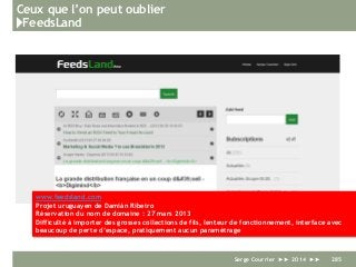 Ceux que l’on peut oublier
}FeedsLand
Serge Courrier ►► 2014 ►► 285
www.feedsland.com
Projet uruguayen de Damián Ribeiro
Réservation du nom de domaine : 27 mars 2013
Difficulté à importer des grosses collections de fils, lenteur de fonctionnement, interface avec
beaucoup de perte d’espace, pratiquement aucun paramétrage
 