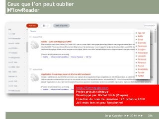 Ceux que l’on peut oublier
}FlowReader
Serge Courrier ►► 2014 ►► 286
http://flowreader.com
Projet gratuit tchèque
Développé par Michal Illich (Prague)
Création du nom de domaine : 25 octobre 2010
Joli mais lent et peu fonctionnel
 