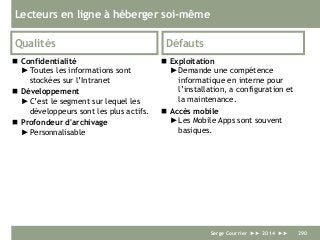 Lecteurs en ligne à héberger soi-même
Qualités
 Confidentialité
►Toutes les informations sont
stockées sur l’Intranet
 Développement
►C’est le segment sur lequel les
développeurs sont les plus actifs.
 Profondeur d'archivage
►Personnalisable
Défauts
 Exploitation
►Demande une compétence
informatique en interne pour
l’installation, a configuration et
la maintenance.
 Accès mobile
►Les Mobile Apps sont souvent
basiques.
Serge Courrier ►► 2014 ►► 290
 