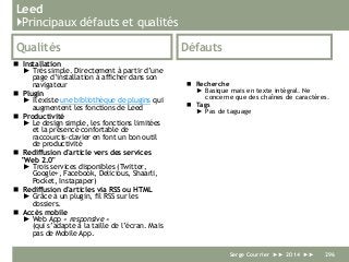 Leed
}Principaux défauts et qualités
Qualités
 Installation
► Très simple. Directement à partir d’une
page d’installation à afficher dans son
navigateur
 Plugin
► Il existe une bibliothèque de plugins qui
augmentent les fonctions de Leed
 Productivité
► Le design simple, les fonctions limitées
et la présence confortable de
raccourcis-clavier en font un bon outil
de productivité
 Rediffusion d'article vers des services
"Web 2.0"
► Trois services disponibles (Twitter,
Google+, Facebook, Delicious, Shaarli,
Pocket, Instapaper)
 Rediffusion d'articles via RSS ou HTML
► Grâce à un plugin, fil RSS sur les
dossiers.
 Accès mobile
► Web App « responsive »
(qui s’adapte à la taille de l’écran. Mais
pas de Mobile App.
Défauts
 Recherche
► Basique mais en texte intégral. Ne
concerne que des chaînes de caractères.
 Tags
► Pas de taguage
Serge Courrier ►► 2014 ►► 296
 