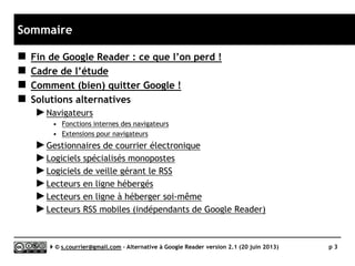 Sommaire
 Fin de Google Reader : ce que l’on perd !
 Cadre de l’étude
 Quelles questions se poser ?
 Comment (bien) quitter Google !
 L’alternative
►Navigateurs
• Fonctions internes des navigateurs
• Extensions pour navigateurs
►Gestionnaires de courrier électronique
►Logiciels spécialisés monopostes
►Logiciels de veille gérant le RSS
►Lecteurs en ligne déjà hébergés
►Lecteurs en ligne à héberger soi-même
►Lecteurs RSS mobiles (indépendants de Google Reader)
 Historique des mises à jour de l’étude
 L’auteur
Serge Courrier ►► 2014 ►► 3
 