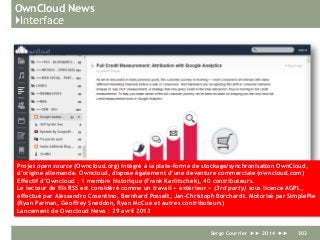 OwnCloud News
}Interface
Serge Courrier ►► 2014 ►► 302
Projet open source (Owncloud.org) intégré à la plate-forme de stockage/synchronisation OwnCloud,
d’origine allemande. Owncloud, dispose également d’une devanture commerciale (owncloud.com)
Effectif d’Owncloud : 1 membre historique (Frank Karlitschek), 40 contributeurs.
Le lecteur de fils RSS est considéré comme un travail « extérieur » (3rd party) sous licence AGPL,
effectué par Alessandro Cosentino, Bernhard Posselt, Jan-Christoph Borchardt. Motorisé par SimplePie
(Ryan Parman, Geoffrey Sneddon, Ryan McCue et autres contributeurs)
Lancement de Owncloud News : 29 avril 2013
 