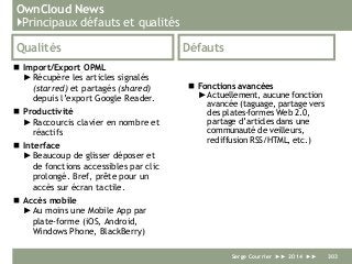 OwnCloud News
}Principaux défauts et qualités
Qualités
 Import/Export OPML
►Récupère les articles signalés
(starred) et partagés (shared)
depuis l’export Google Reader.
 Productivité
►Raccourcis clavier en nombre et
réactifs
 Interface
►Beaucoup de glisser déposer et
de fonctions accessibles par clic
prolongé. Bref, prête pour un
accès sur écran tactile.
 Accès mobile
►Au moins une Mobile App par
plate-forme (iOS, Android,
Windows Phone, BlackBerry)
Défauts
 Fonctions avancées
► Actuellement, aucune fonction
avancée (taguage, partage vers
des plates-formes Web 2.0,
partage d’articles dans une
communauté de veilleurs,
rediffusion RSS/HTML, etc.)
Serge Courrier ►► 2014 ►► 303
 