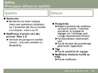 Selfoss
}Principaux défauts et qualités
Qualités
 Recherche
►Recherche en texte intégral
(mais sans opérateurs booléens)
sur l’ensemble des fils ou limitée
à un dossier, voire à un fil
 Rediffusion d'article vers des
services "Web 2.0"
►Services de partage en nombre
correct… mai sans Linkedin ou
Readability
Défauts
 Productivité
► Malgré a présence de nombreux
raccourcis-clavier, l’interface
peu dense, le manque de
réglages sur l’affichage rend
l’usage moyennement efficace.
► Fonctionnement relativement
lent
► Pas de fonction de paramétrage
général de l’application
 Tags
► Pas de possibilité de taguage
 Rediffusion d'articles via RSS ou
HTML
► Pas de rediffusion
Serge Courrier ►► 2014 ►► 306
 